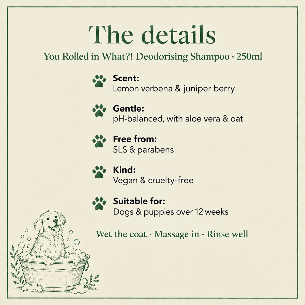The details: You Rolled in What?! deodorising shampoo, lemon verbena and juniper scent, pH-balanced, SLS and paraben free, vegan