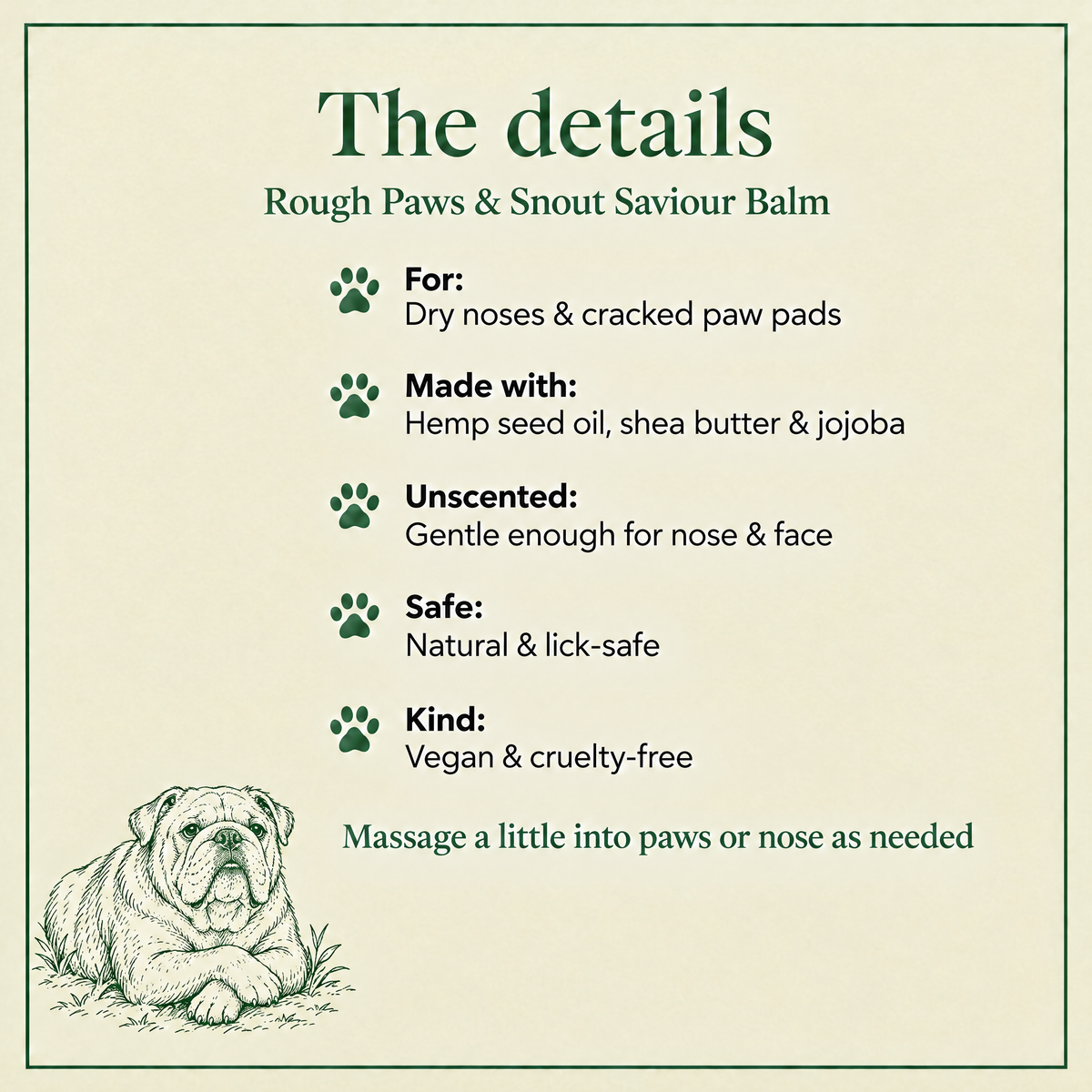 The details: Rough Paws & Snout Saviour balm for dry noses and cracked paw pads, unscented and lick-safe